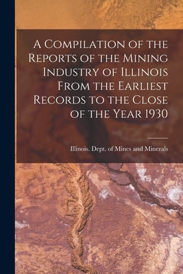 A Compilation of the Reports of the Mining Industry of Illinois From the Earliest Records to the Close of the Year 1930 by Illinois Dept of Mines and Minerals