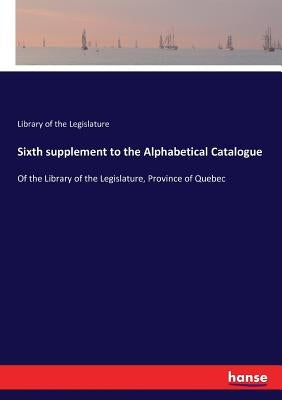 Sixth supplement to the Alphabetical Catalogue: Of the Library of the Legislature, Province of Quebec by Of the Legislature, Library