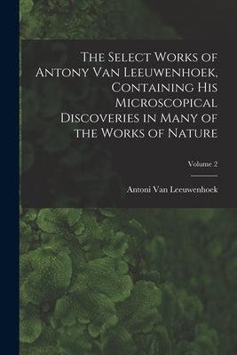 The Select Works of Antony Van Leeuwenhoek, Containing His Microscopical Discoveries in Many of the Works of Nature; Volume 2 by Van Leeuwenhoek, Antoni
