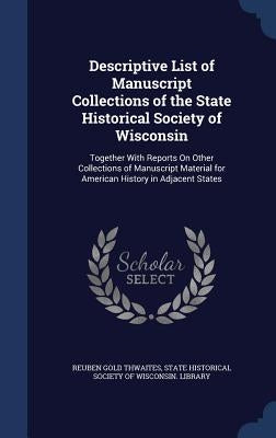 Descriptive List of Manuscript Collections of the State Historical Society of Wisconsin: Together With Reports On Other Collections of Manuscript Mate by Thwaites, Reuben Gold