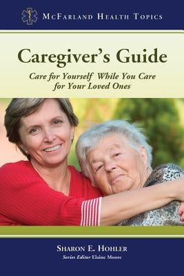 Caregiver's Guide: Care for Yourself While You Care for Your Loved Ones by Hohler, Sharon E.