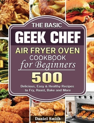 The Basic Geek Chef Air Fryer Oven Cookbook for Beginners: 500 Delicious, Easy & Healthy Recipes to Fry, Roast, Bake and More by Smith, Daniel
