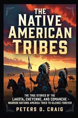The Native American Tribes: The True Stories of the Lakota, Cheyenne, and Comanche- Warrior Nations America Tried to Silence Forever by D. Craig, Peters