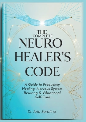 The Complete Neuro Healer's Code: A Guide to Frequency Healing, Nervous System Rewiring & Vibrational Self-Care by Serafine, Aria