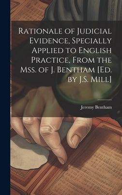 Rationale of Judicial Evidence, Specially Applied to English Practice, From the Mss. of J. Bentham [Ed. by J.S. Mill] by Bentham, Jeremy