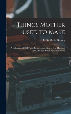 Things Mother Used to Make: a Collection of Old Time Recipes, Some Nearly One Hundred Years Old and Never Published Before by Gurney, Lydia Maria