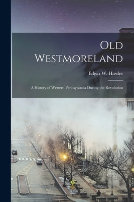 Old Westmoreland: a History of Western Pennsylvania During the Revolution by Hassler, Edgar W. (Edgar Wakefield)