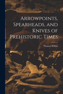 Arrowpoints, Spearheads, and Knives of Prehistoric Times by Wilson, Thomas
