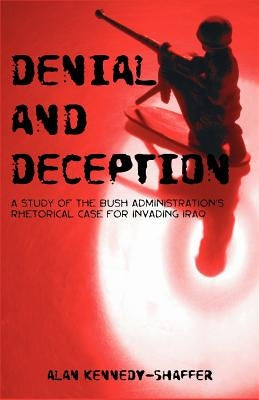 Denial and Deception: A Study of the Bush Administration's Rhetorical Case for Invading Iraq by Kennedy-Shaffer, Alan