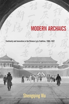 Modern Archaics: Continuity and Innovation in the Chinese Lyric Tradition, 1900-1937 by Wu, Shengqing