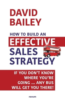 How to Build an Effective Sales Strategy: If You Don't Know Where You're Going ... Any Bus Will Get You There! by Bailey, David