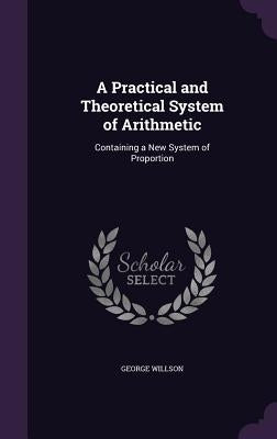 A Practical and Theoretical System of Arithmetic: Containing a New System of Proportion by Willson, George
