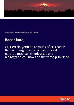 Baconiana;: Or, Certain genuine remains of Sr. Francis Bacon. In arguments civil and moral, natural, medical, theological, and bibliographical; now th by Bacon, Francis