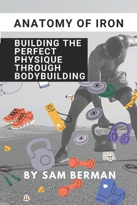 "Anatomy of Iron: Building the Perfect Physique through Bodybuilding" by Berman, Sam