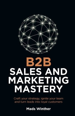 B2B Sales and Marketing Mastery: Craft Your Strategy, Ignite Your Team and Turn Leads Into Loyal Customers by Winther, Mads