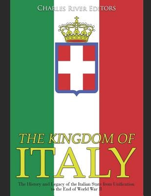 The Kingdom of Italy: The History and Legacy of the Italian State from Unification to the End of World War II by Charles River Editors