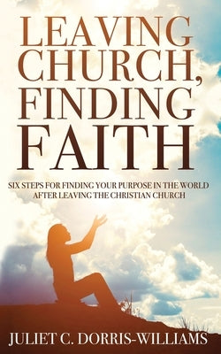 Leaving Church, Finding Faith: Six Steps for Finding Your Purpose in the World After Leaving the Christian Church by Dorris-Williams, Juliet C.