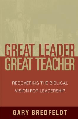 Great Leader, Great Teacher: Recovering the Biblical Vision for Leadership by Bredfeldt, Gary