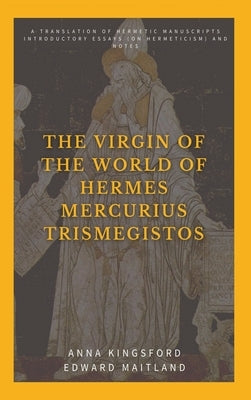 The Virgin of the World of Hermes Mercurius Trismegistos: A translation of Hermetic manuscripts. Introductory essays (on Hermeticism) and notes by Kingsford, Anna