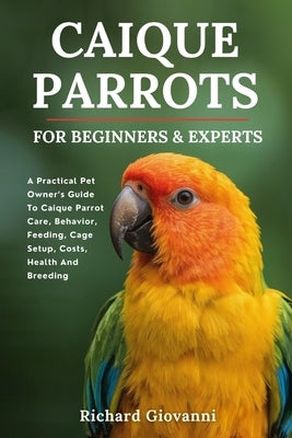 Caique Parrots For Beginners And Experts: A Practical Pet Owner's Guide To Caique Parrot Care, Behavior, Feeding, Cage Setup, Costs, Health And Breedi by Giovanni, Richard