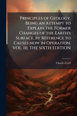 Principles of Geology, Being an Attempt to Explain the Former Changes of the Earth's Surface, by Reference to Causes now in Operation. VOL. III, THE S by Lyell, Charles