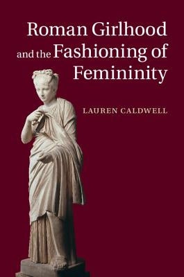 Roman Girlhood and the Fashioning of Femininity by Caldwell, Lauren