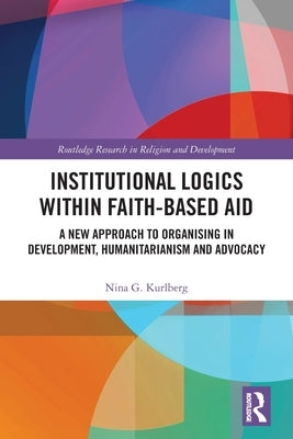 Institutional Logics within Faith-Based Aid: A New Approach to Organising in Development, Humanitarianism and Advocacy by Kurlberg, Nina G.