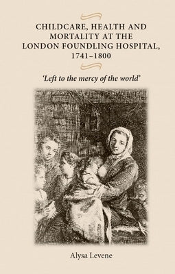 Childcare, Health and Mortality in the London Foundling Hospital, 1741-1800: 'Left to the Mercy of the World' by Levene, Alysa