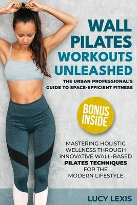 Wall Pilates Workouts Unleashed: The Urban Professional's Guide to Space-Efficient Fitness Mastering Holistic Wellness through Innovative Wall-Based P by Lexis, Lucy