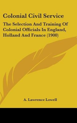 Colonial Civil Service: The Selection And Training Of Colonial Officials In England, Holland And France (1900) by Lowell, A. Lawrence