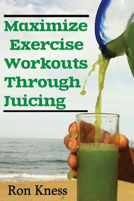 Maximize Exercise Workouts Through Juicing: Take Exercising to the Next Level with Proper Liquid Nutrition by Kness, Ron