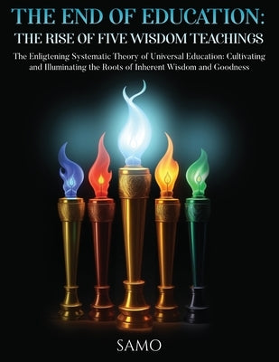 The End of Education: THE RISE OF FIVE WISDOM TEACHINGS: THE RISE OF FIVE WISDOM TEACHINGS: The Enlightening Systematic Theory of Universal Education: by Samo