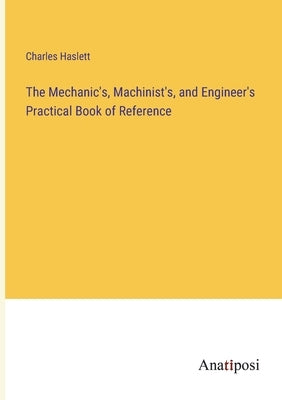 The Mechanic's, Machinist's, and Engineer's Practical Book of Reference by Haslett, Charles