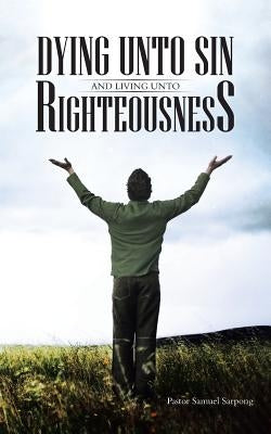 Dying Unto Sin and Living Unto Righteousness by Sarpong, Pastor Samuel
