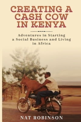 Creating a Cash Cow in Kenya: Adventures in Starting a Social Business and Living in Africa by Robinson, Nat
