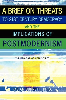 A Brief on Threats to 21st Century Democracy and the Implications of Postmodernism: The Medicine of Metaphysics by Burnett, Fabian