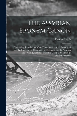 The Assyrian Eponym Canon; Containing Translations of the Documents, and an Account of the Evidence, on the Comparative Chronology of the Assyrian and by Smith, George