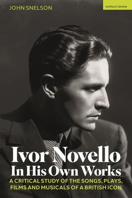 Ivor Novello in His Own Works: A Critical Study of the Songs, Plays, Films and Musicals of a British Icon by Snelson, John