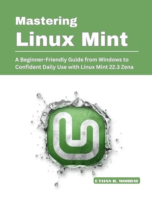 Mastering Linux Mint: A Beginner-Friendly Guide from Windows to Confident Daily Use with Linux Mint 22.3 Zena by K. Morray, Ethan