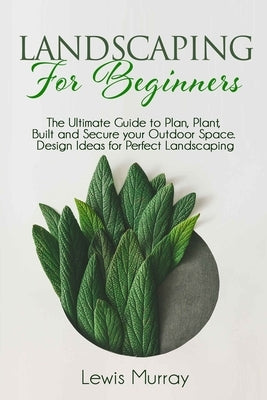 Landscaping for Beginners: The Ultimate Guide to Plan, Plant, Built and Secure your Outdoor Space. Design Ideas for Perfect Landscaping. by Murray, Lewis