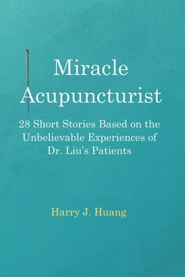 Miracle Acupuncturist: 28 Short Stories Based on the Unbelievable Experiences of Dr. Liu's Patients by Huang, Harry J.