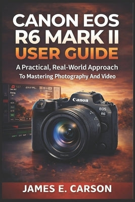 Canon EOS R6 Mark II User Guide: A Practical, Real-World Approach To Mastering Photography And Video by E. Carson, James