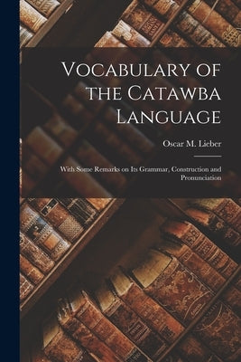 Vocabulary of the Catawba Language: With Some Remarks on its Grammar, Construction and Pronunciation by Oscar M. (Oscar Montgomery), Lieber