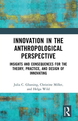 Innovation in the Anthropological Perspective: Insights and Consequences for the Theory, Practice, and Design of Innovating by Gluesing, Julia C.
