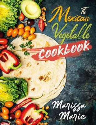 The Mexican Vegetable Cookbook: 60 Authentic Mexican Vegetable Recipes, and Much More! by Marie, Marissa
