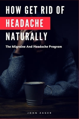 How Get Rid Of Headache Naturally: The Migraine And Headache Program by Zager, John