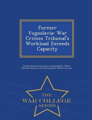 Former Yugoslavia: War Crimes Tribunal's Workload Exceeds Capacity - War College Series by United States Government Accountability