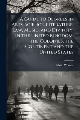 A Guide to Degrees in Arts, Science, Literature, Law, Music, and Divinity, in the United Kingdom, the Colonies, the Continent and the United States by Wooton, Edwin