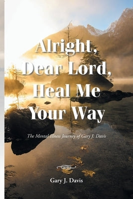 Alright, Dear Lord, Heal Me Your Way: The Mental Illness Journey of Gary J. Davis by Davis, Gary J.