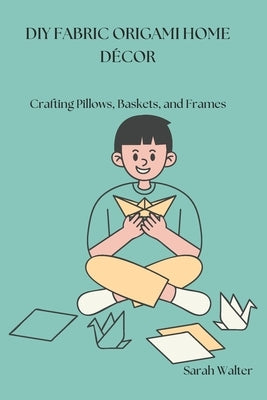DIY Fabric Origami Home Décor: Crafting Pillows, Baskets, and Frames by Walter, Sarah
